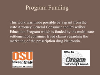 Program Funding
This work was made possible by a grant from the
state Attorney General Consumer and Prescriber
Education Program which is funded by the multi-state
settlement of consumer fraud claims regarding the
marketing of the prescription drug Neurontin.
 