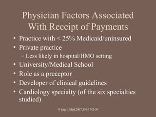 Physician Factors Associated
With Receipt of Payments
• Practice with < 25% Medicaid/uninsured
• Private practice
– Less likely in hospital/HMO setting
• University/Medical School
• Role as a preceptor
• Developer of clinical guidelines
• Cardiology specialty (of the six specialties
studied)
N Engl J Med 2007;356:1742-50
 