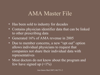 AMA Master File
• Has been sold to industry for decades
• Contains physician identifier data that can be linked
to other prescribing data
• Generated 16% of AMA revenue in 2005
• Due to member concerns, a new “opt out” option
allows individual physicians to request that
companies not share their individual data with
representatives
• Most doctors do not know about the program and
few have signed up (<1%)
Ann Intern Med 2007;146:751-2
 