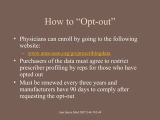 How to “Opt-out”
• Physicians can enroll by going to the following
website:
– www.ama-assn.org/go/prescribingdata
• Purchasers of the data must agree to restrict
prescriber profiling by reps for those who have
opted out
• Must be renewed every three years and
manufacturers have 90 days to comply after
requesting the opt-out
Ann Intern Med 2007;146:742-48
 
