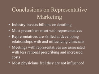 Conclusions on Representative
Marketing
• Industry invests billions on detailing
• Most prescribers meet with representatives
• Representatives are skilled at developing
relationships with and influencing clinicians
• Meetings with representatives are associated
with less rational prescribing and increased
costs
• Most physicians feel they are not influenced
 