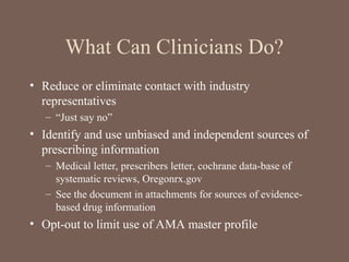 What Can Clinicians Do?
• Reduce or eliminate contact with industry
representatives
– “Just say no”
• Identify and use unbiased and independent sources of
prescribing information
– Medical letter, prescribers letter, cochrane data-base of
systematic reviews, Oregonrx.gov
– See the document in attachments for sources of evidence-
based drug information
• Opt-out to limit use of AMA master profile
 