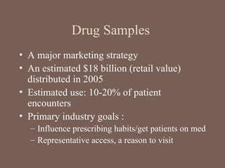 Drug Samples
• A major marketing strategy
• An estimated $18 billion (retail value)
distributed in 2005
• Estimated use: 10-20% of patient
encounters
• Primary industry goals :
– Influence prescribing habits/get patients on med
– Representative access, a reason to visit
 