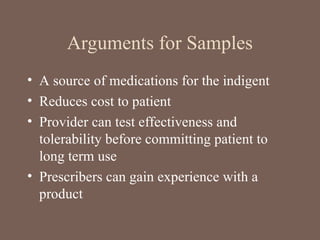 Arguments for Samples
• A source of medications for the indigent
• Reduces cost to patient
• Provider can test effectiveness and
tolerability before committing patient to
long term use
• Prescribers can gain experience with a
product
 