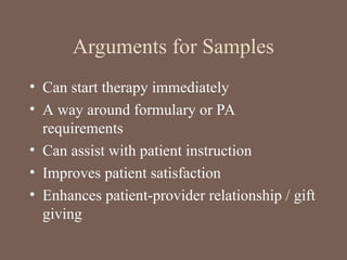 Arguments for Samples
• Can start therapy immediately
• A way around formulary or PA
requirements
• Can assist with patient instruction
• Improves patient satisfaction
• Enhances patient-provider relationship / gift
giving
 