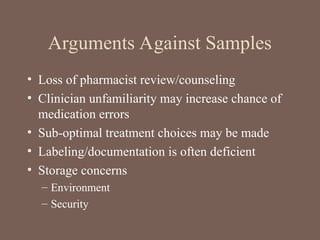 Arguments Against Samples
• Loss of pharmacist review/counseling
• Clinician unfamiliarity may increase chance of
medication errors
• Sub-optimal treatment choices may be made
• Labeling/documentation is often deficient
• Storage concerns
– Environment
– Security
 