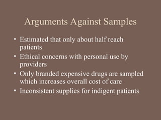Arguments Against Samples
• Estimated that only about half reach
patients
• Ethical concerns with personal use by
providers
• Only branded expensive drugs are sampled
which increases overall cost of care
• Inconsistent supplies for indigent patients
 