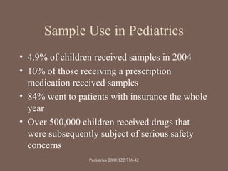 Sample Use in Pediatrics
• 4.9% of children received samples in 2004
• 10% of those receiving a prescription
medication received samples
• 84% went to patients with insurance the whole
year
• Over 500,000 children received drugs that
were subsequently subject of serious safety
concerns
Pediatrics 2008;122:736-42
 