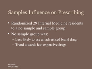 Samples Influence on Prescribing
• Randomized 29 Internal Medicine residents
to a no sample and sample group
• No sample group was:
– Less likely to use an advertised brand drug
– Trend towards less expensive drugs
Am J Med
2005;118:881-4
 