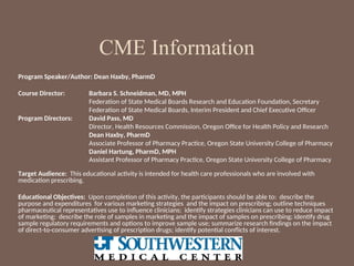 Program Speaker/Author: Dean Haxby, PharmD
Course Director: Barbara S. Schneidman, MD, MPH
Federation of State Medical Boards Research and Education Foundation, Secretary
Federation of State Medical Boards, Interim President and Chief Executive Officer
Program Directors: David Pass, MD
Director, Health Resources Commission, Oregon Office for Health Policy and Research
Dean Haxby, PharmD
Associate Professor of Pharmacy Practice, Oregon State University College of Pharmacy
Daniel Hartung, PharmD, MPH
Assistant Professor of Pharmacy Practice, Oregon State University College of Pharmacy
Target Audience: This educational activity is intended for health care professionals who are involved with
medication prescribing.
Educational Objectives: Upon completion of this activity, the participants should be able to: describe the
purpose and expenditures for various marketing strategies and the impact on prescribing; outline techniques
pharmaceutical representatives use to influence clinicians; identify strategies clinicians can use to reduce impact
of marketing; describe the role of samples in marketing and the impact of samples on prescribing; identify drug
sample regulatory requirements and options to improve sample use; summarize research findings on the impact
of direct-to-consumer advertising of prescription drugs; identify potential conflicts of interest.
CME Information
 