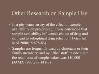 Other Research on Sample Use
• In a physician survey of the effect of sample
availability on prescribing, it was concluded that
sample availability influences choice of drug and
can lead to suboptimal drug selection (J Gen Int
Med 2000;15:478-83)
• Samples are frequently used by clinicians or their
family members; and by office staff: in one clinic
the retail cost of samples taken was $10,000
(JAMA 1997;278:141-3)
 