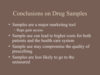 Conclusions on Drug Samples
• Samples are a major marketing tool
– Reps gain access
• Sample use can lead to higher costs for both
patients and the health care system
• Sample use may compromise the quality of
prescribing
• Samples are less likely to go to the
uninsured
 