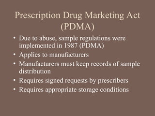 Prescription Drug Marketing Act
(PDMA)
• Due to abuse, sample regulations were
implemented in 1987 (PDMA)
• Applies to manufacturers
• Manufacturers must keep records of sample
distribution
• Requires signed requests by prescribers
• Requires appropriate storage conditions
 