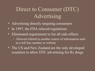Direct to Consumer (DTC)
Advertising
• Advertising directly targeting consumers
• In 1997, the FDA relaxed regulations
• Eliminated requirement to list all side-effects
– Allowed referral to another source of information such
as a toll free number or website
• The US and New Zealand are the only developed
countries to allow DTC advertising for Rx drugs
 