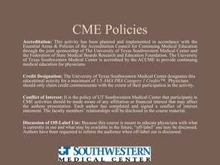 CME Policies
Accreditation: This activity has been planned and implemented in accordance with the
Essential Areas & Policies of the Accreditation Council for Continuing Medical Education
through the joint sponsorship of The University of Texas Southwestern Medical Center and
the Federation of State Medical Boards Research and Education Foundation. The University
of Texas Southwestern Medical Center is accredited by the ACCME to provide continuing
medical education for physicians.
Credit Designation: The University of Texas Southwestern Medical Center designates this
educational activity for a maximum of 1.5 AMA PRA Category 1 Credits™. Physicians
should only claim credit commensurate with the extent of their participation in the activity.
Conflict of Interest: It is the policy of UT Southwestern Medical Center that participants in
CME activities should be made aware of any affiliation or financial interest that may affect
the authors presentation. Each author has completed and signed a conflict of interest
statement. The faculty members’ relationships will be disclosed in the course material.
Discussion of Off-Label Use: Because this course is meant to educate physicians with what
is currently in use and what may be available in the future, “off-label” use may be discussed.
Authors have been requested to inform the audience when off-label use is discussed.
 