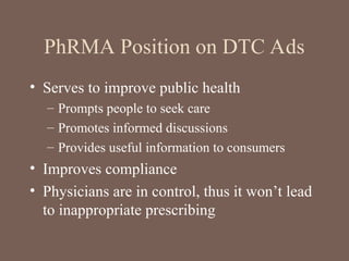 PhRMA Position on DTC Ads
• Serves to improve public health
– Prompts people to seek care
– Promotes informed discussions
– Provides useful information to consumers
• Improves compliance
• Physicians are in control, thus it won’t lead
to inappropriate prescribing
 