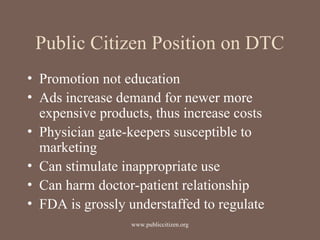 Public Citizen Position on DTC
• Promotion not education
• Ads increase demand for newer more
expensive products, thus increase costs
• Physician gate-keepers susceptible to
marketing
• Can stimulate inappropriate use
• Can harm doctor-patient relationship
• FDA is grossly understaffed to regulate
www.publiccitizen.org
 