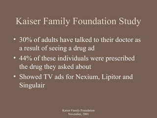 Kaiser Family Foundation Study
• 30% of adults have talked to their doctor as
a result of seeing a drug ad
• 44% of these individuals were prescribed
the drug they asked about
• Showed TV ads for Nexium, Lipitor and
Singulair
Kaiser Family Foundation
November, 2001
 