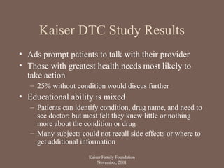 Kaiser DTC Study Results
• Ads prompt patients to talk with their provider
• Those with greatest health needs most likely to
take action
– 25% without condition would discus further
• Educational ability is mixed
– Patients can identify condition, drug name, and need to
see doctor; but most felt they knew little or nothing
more about the condition or drug
– Many subjects could not recall side effects or where to
get additional information
Kaiser Family Foundation
November, 2001
 