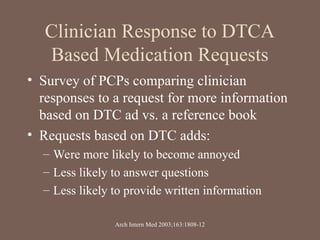 Clinician Response to DTCA
Based Medication Requests
• Survey of PCPs comparing clinician
responses to a request for more information
based on DTC ad vs. a reference book
• Requests based on DTC adds:
– Were more likely to become annoyed
– Less likely to answer questions
– Less likely to provide written information
Arch Intern Med 2003;163:1808-12
 