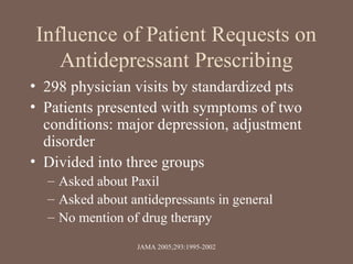 Influence of Patient Requests on
Antidepressant Prescribing
• 298 physician visits by standardized pts
• Patients presented with symptoms of two
conditions: major depression, adjustment
disorder
• Divided into three groups
– Asked about Paxil
– Asked about antidepressants in general
– No mention of drug therapy
JAMA 2005;293:1995-2002
 