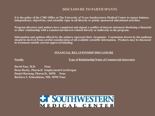 DISCLOSURE TO PARTICIPANTS
It is the policy of the CME Office at The University of Texas Southwestern Medical Center to ensure balance,
independence, objectivity, and scientific rigor in all directly or jointly sponsored educational activities.
Program directors and authors have completed and signed a conflict of interest statement disclosing a financial
or other relationship with a commercial interest related directly or indirectly to the program.
Information and opinion offered by the authors represent their viewpoints. Conclusions drawn by the audience
should be derived from careful consideration of all available scientific information. Products may be discussed
in treatment outside current approved labeling.
FINANCIAL RELATIONSHIP DISCLOSURE
Faculty Type of Relationship/Name of Commercial Interest(s)
David Pass, M.D. None
Dean Haxby, Pharm.D Employment/CareOregon
Daniel Hartung, Pharm.D., MPH None
Barbara S. Schneidman, MD, MPH None
 