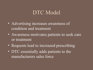 DTC Model
• Advertising increases awareness of
condition and treatment
• Awareness motivates patients to seek care
or treatment
• Requests lead to increased prescribing
• DTC essentially adds patients to the
manufacturers sales force
 
