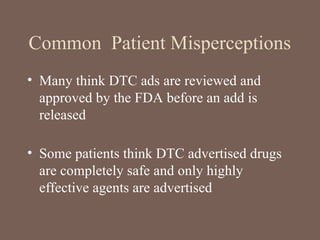 Common Patient Misperceptions
• Many think DTC ads are reviewed and
approved by the FDA before an add is
released
• Some patients think DTC advertised drugs
are completely safe and only highly
effective agents are advertised
 
