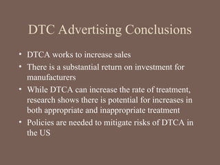 DTC Advertising Conclusions
• DTCA works to increase sales
• There is a substantial return on investment for
manufacturers
• While DTCA can increase the rate of treatment,
research shows there is potential for increases in
both appropriate and inappropriate treatment
• Policies are needed to mitigate risks of DTCA in
the US
 