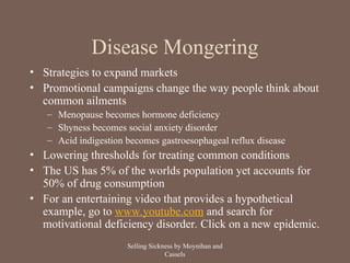 Disease Mongering
• Strategies to expand markets
• Promotional campaigns change the way people think about
common ailments
– Menopause becomes hormone deficiency
– Shyness becomes social anxiety disorder
– Acid indigestion becomes gastroesophageal reflux disease
• Lowering thresholds for treating common conditions
• The US has 5% of the worlds population yet accounts for
50% of drug consumption
• For an entertaining video that provides a hypothetical
example, go to www.youtube.com and search for
motivational deficiency disorder. Click on a new epidemic.
Selling Sickness by Moynihan and
Cassels
 