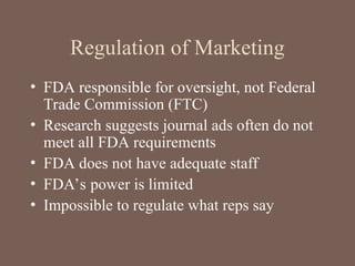 Regulation of Marketing
• FDA responsible for oversight, not Federal
Trade Commission (FTC)
• Research suggests journal ads often do not
meet all FDA requirements
• FDA does not have adequate staff
• FDA’s power is limited
• Impossible to regulate what reps say
 