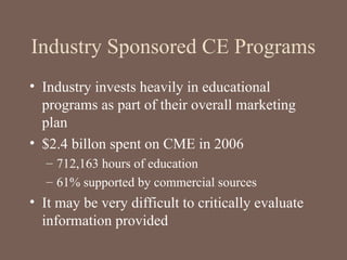 Industry Sponsored CE Programs
• Industry invests heavily in educational
programs as part of their overall marketing
plan
• $2.4 billon spent on CME in 2006
– 712,163 hours of education
– 61% supported by commercial sources
• It may be very difficult to critically evaluate
information provided
 