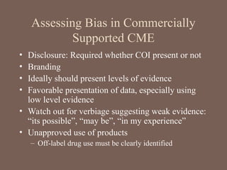 Assessing Bias in Commercially
Supported CME
• Disclosure: Required whether COI present or not
• Branding
• Ideally should present levels of evidence
• Favorable presentation of data, especially using
low level evidence
• Watch out for verbiage suggesting weak evidence:
“its possible”, “may be”, “in my experience”
• Unapproved use of products
– Off-label drug use must be clearly identified
 