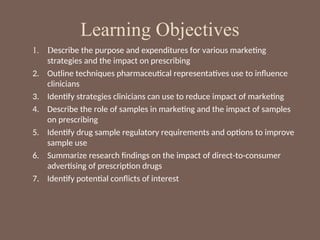 Learning Objectives
1. Describe the purpose and expenditures for various marketing
strategies and the impact on prescribing
2. Outline techniques pharmaceutical representatives use to influence
clinicians
3. Identify strategies clinicians can use to reduce impact of marketing
4. Describe the role of samples in marketing and the impact of samples
on prescribing
5. Identify drug sample regulatory requirements and options to improve
sample use
6. Summarize research findings on the impact of direct-to-consumer
advertising of prescription drugs
7. Identify potential conflicts of interest
 
