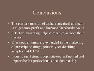 Conclusions
• The primary mission of a pharmaceutical company
is to generate profit and increase shareholder value
• Effective marketing helps companies achieve their
mission
• Enormous amounts are expended in the marketing
of prescription drugs, primarily for detailing,
samples and DTCA
• Industry marketing is sophisticated, influential and
impacts health professionals decision making
 