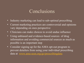Conclusions
• Industry marketing can lead to sub-optimal prescribing
• Current marketing practices are controversial and opinions
vary depending on ones perspective
• Clinicians can make choices to avoid undue influence
• Using unbiased and evidence-based sources of drug
information and avoiding commercial sources as much as
possible is an important step
• Consider signing up for the AMA opt-out program to
prevent detailers from using your individual prescribing
data at www.ama-assn.org/go/prescribingdata
 