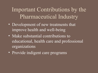 Important Contributions by the
Pharmaceutical Industry
• Development of new treatments that
improve health and well-being
• Make substantial contributions to
educational, health care and professional
organizations
• Provide indigent care programs
 