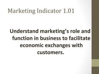 Marketing Indicator 1.01
Understand marketing’s role and
function in business to facilitate
economic exchanges with
customers.
 