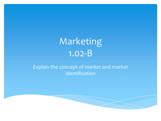 Marketing
            1.02-B
Explain the concept of market and market
              identification
 