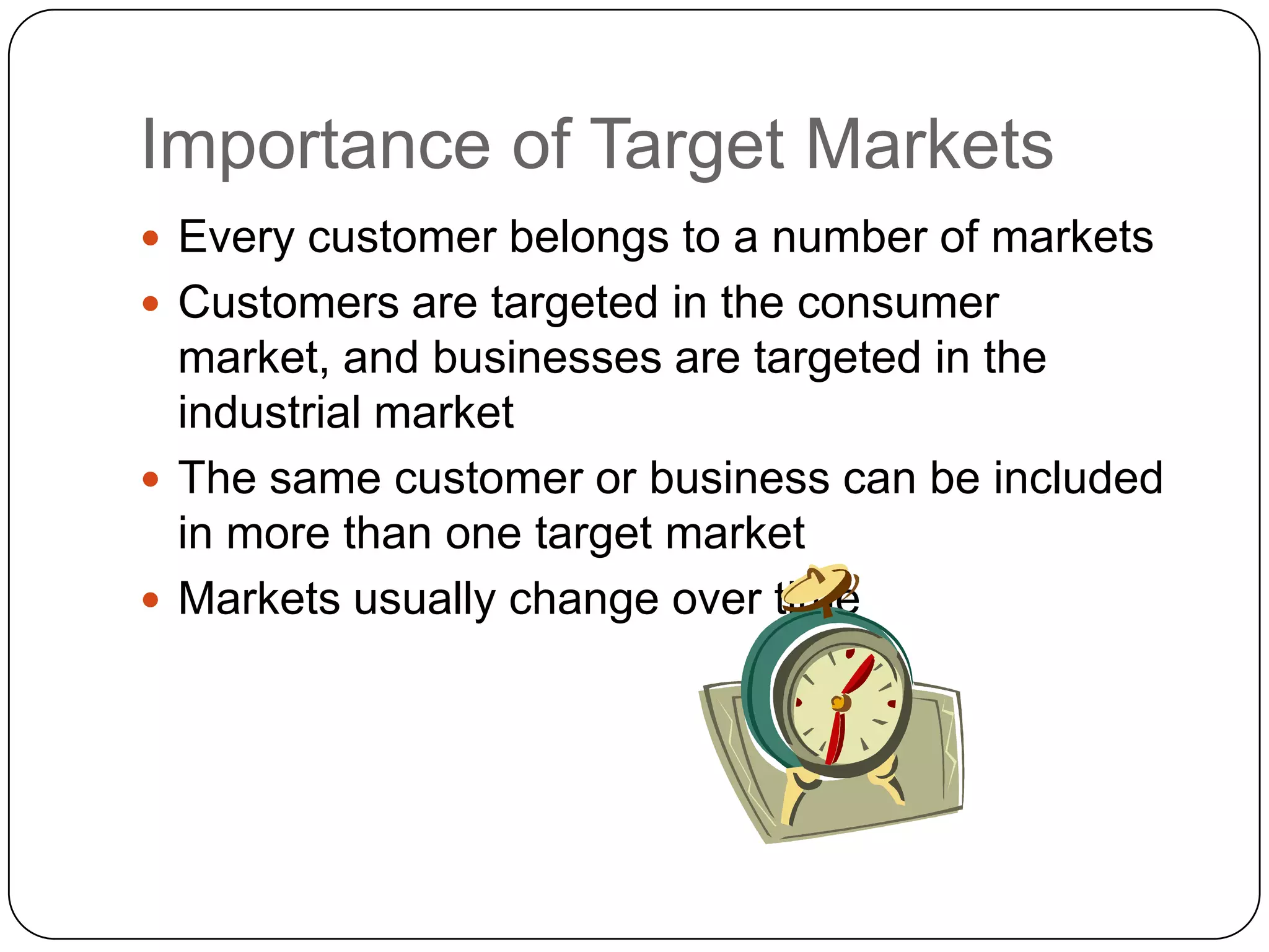 Importance of Target Markets
 Every customer belongs to a number of markets
 Customers are targeted in the consumer
  market, and businesses are targeted in the
  industrial market
 The same customer or business can be included
  in more than one target market
 Markets usually change over time
 