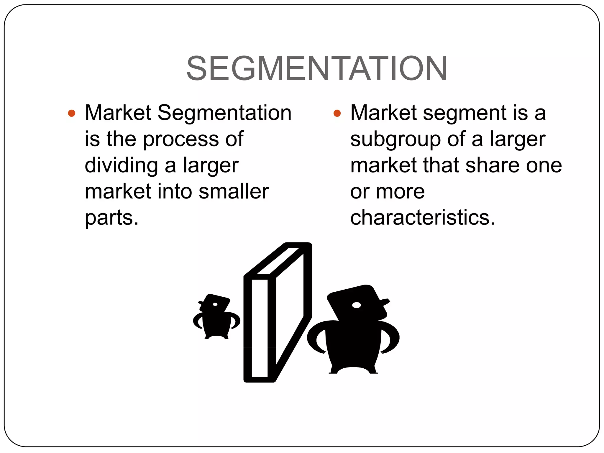 SEGMENTATION
 Market Segmentation    Market segment is a
 is the process of       subgroup of a larger
 dividing a larger       market that share one
 market into smaller     or more
 parts.                  characteristics.
 