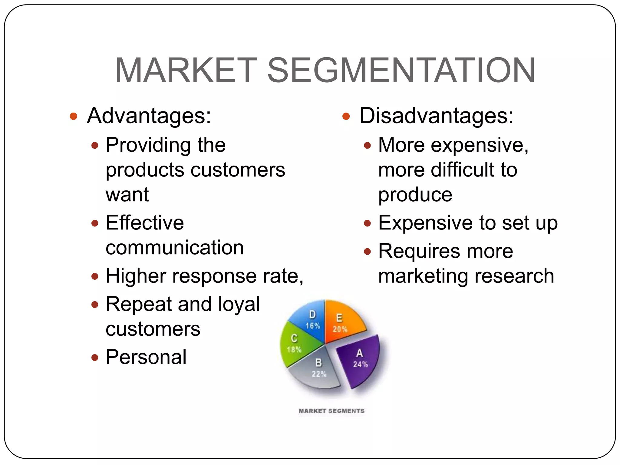 MARKET SEGMENTATION
 Advantages:               Disadvantages:
  Providing the              More expensive,
   products customers          more difficult to
   want                        produce
  Effective                  Expensive to set up
   communication              Requires more
  Higher response rate,       marketing research
  Repeat and loyal
   customers
  Personal
 