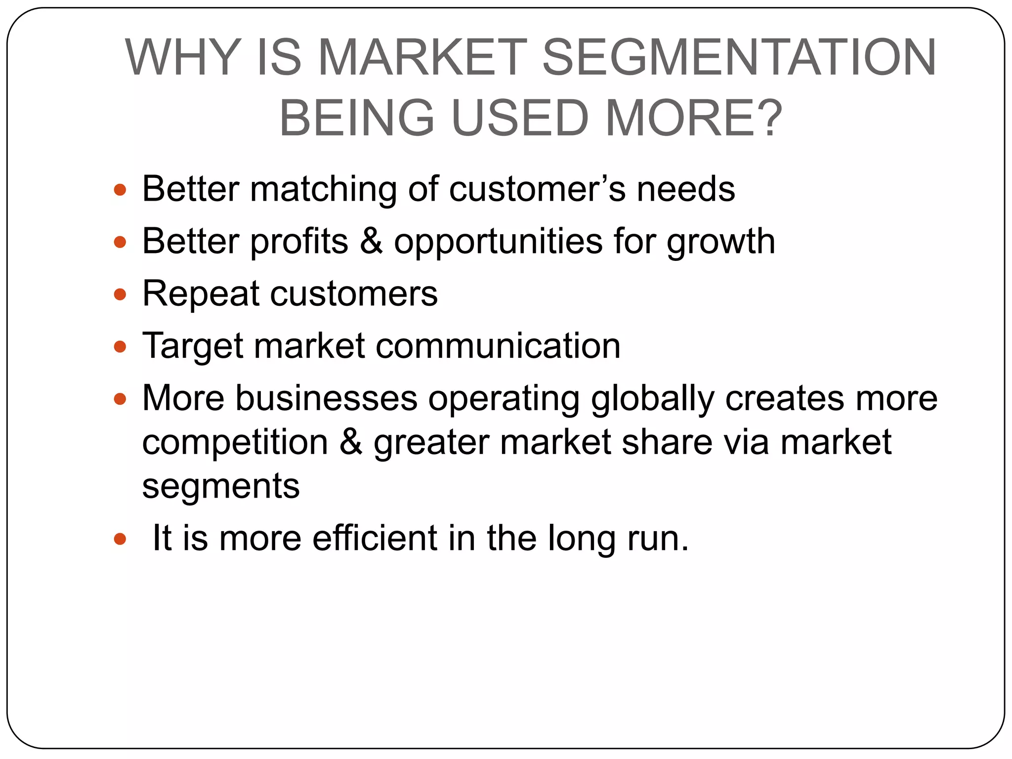 WHY IS MARKET SEGMENTATION
     BEING USED MORE?
 Better matching of customer’s needs
 Better profits & opportunities for growth
 Repeat customers
 Target market communication
 More businesses operating globally creates more
  competition & greater market share via market
  segments
 It is more efficient in the long run.
 
