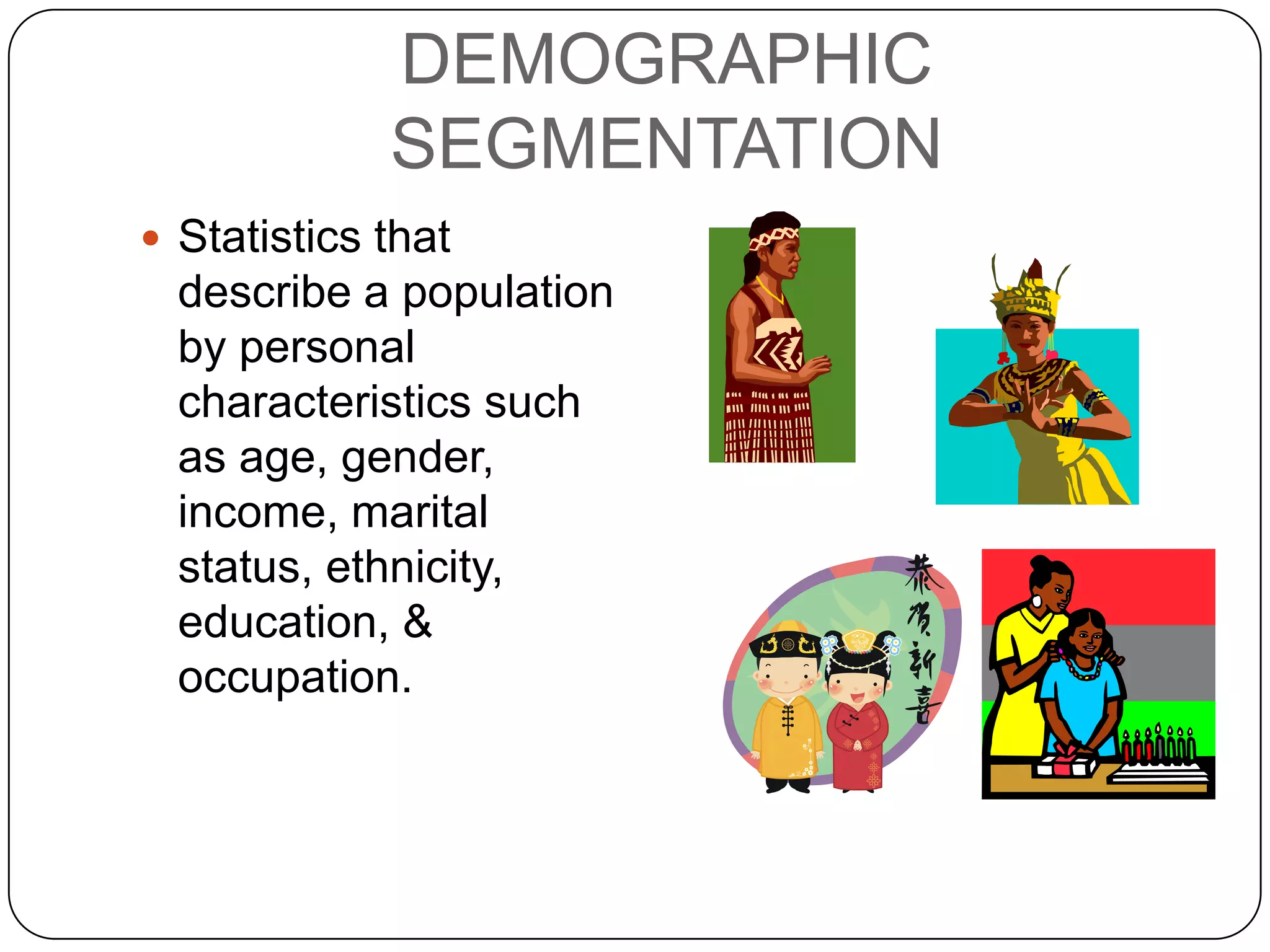 DEMOGRAPHIC
             SEGMENTATION
 Statistics that
  describe a population
  by personal
  characteristics such
  as age, gender,
  income, marital
  status, ethnicity,
  education, &
  occupation.
 