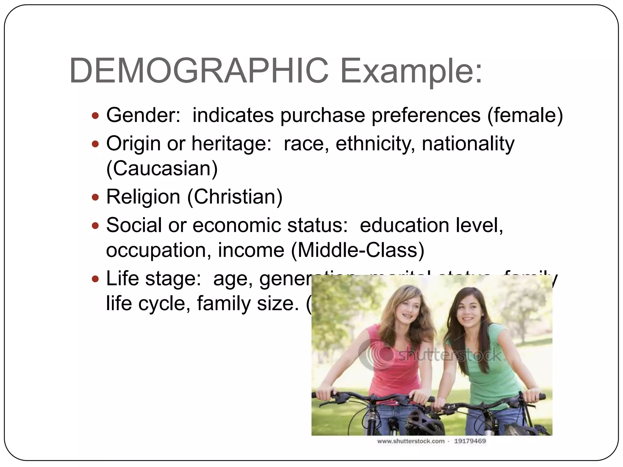 DEMOGRAPHIC Example:
  Gender: indicates purchase preferences (female)
  Origin or heritage: race, ethnicity, nationality
   (Caucasian)
  Religion (Christian)
  Social or economic status: education level,
   occupation, income (Middle-Class)
  Life stage: age, generation, marital status, family
   life cycle, family size. (Teens)
 