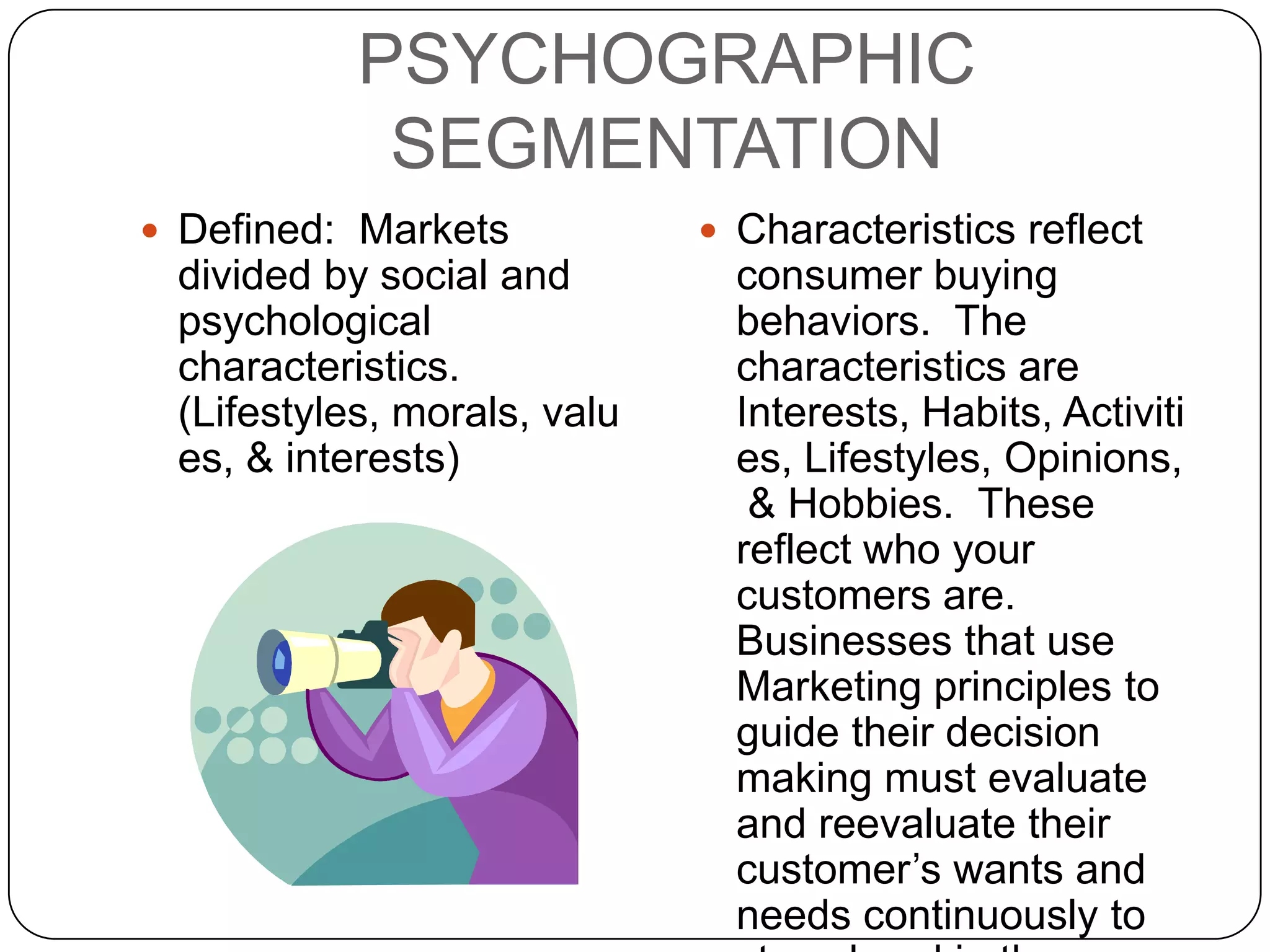 PSYCHOGRAPHIC
            SEGMENTATION
 Defined: Markets            Characteristics reflect
 divided by social and         consumer buying
 psychological                 behaviors. The
 characteristics.              characteristics are
 (Lifestyles, morals, valu     Interests, Habits, Activiti
 es, & interests)              es, Lifestyles, Opinions,
                                & Hobbies. These
                               reflect who your
                               customers are.
                               Businesses that use
                               Marketing principles to
                               guide their decision
                               making must evaluate
                               and reevaluate their
                               customer’s wants and
                               needs continuously to
 