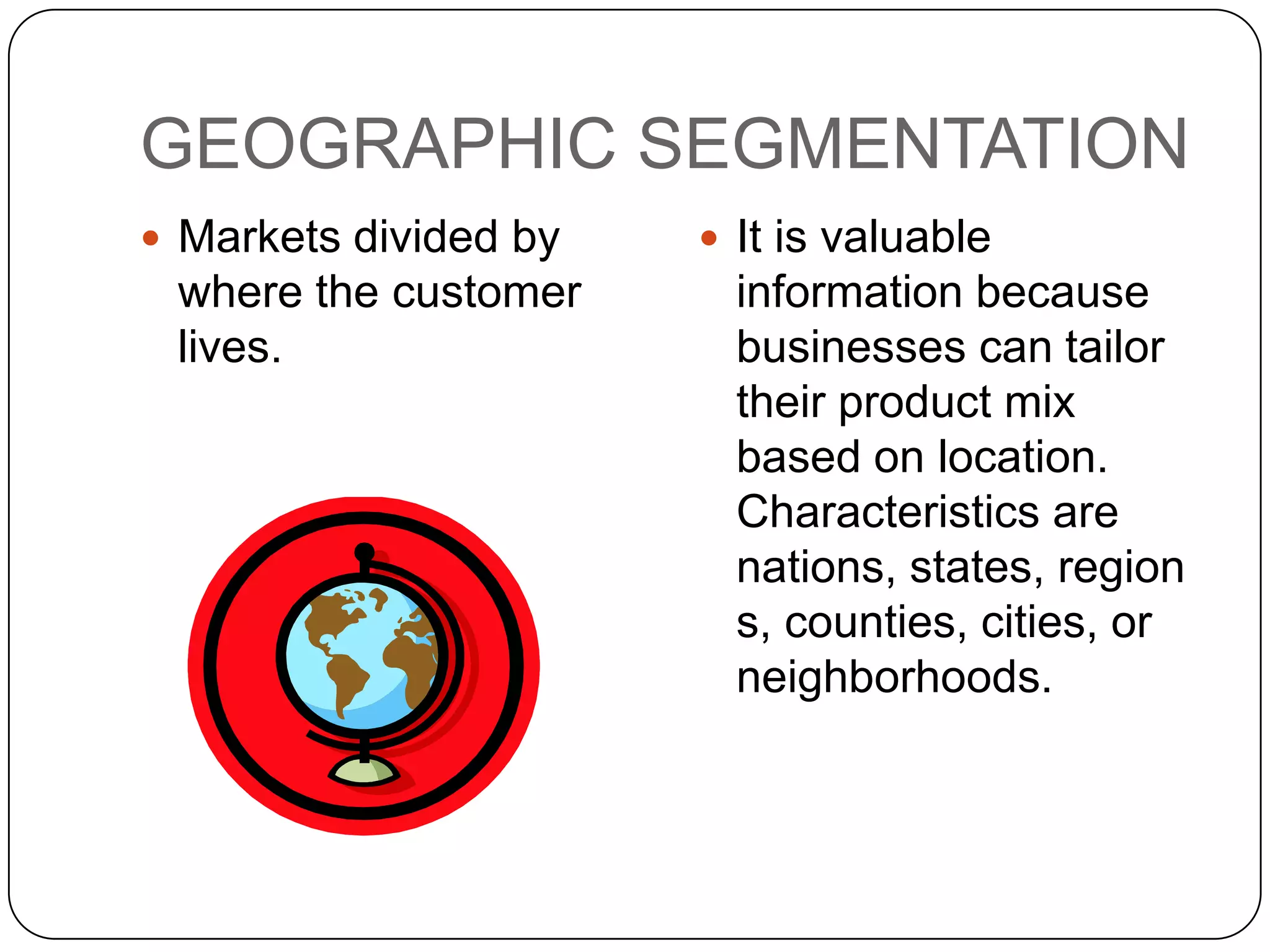 GEOGRAPHIC SEGMENTATION
 Markets divided by    It is valuable
 where the customer      information because
 lives.                  businesses can tailor
                         their product mix
                         based on location.
                         Characteristics are
                         nations, states, region
                         s, counties, cities, or
                         neighborhoods.
 