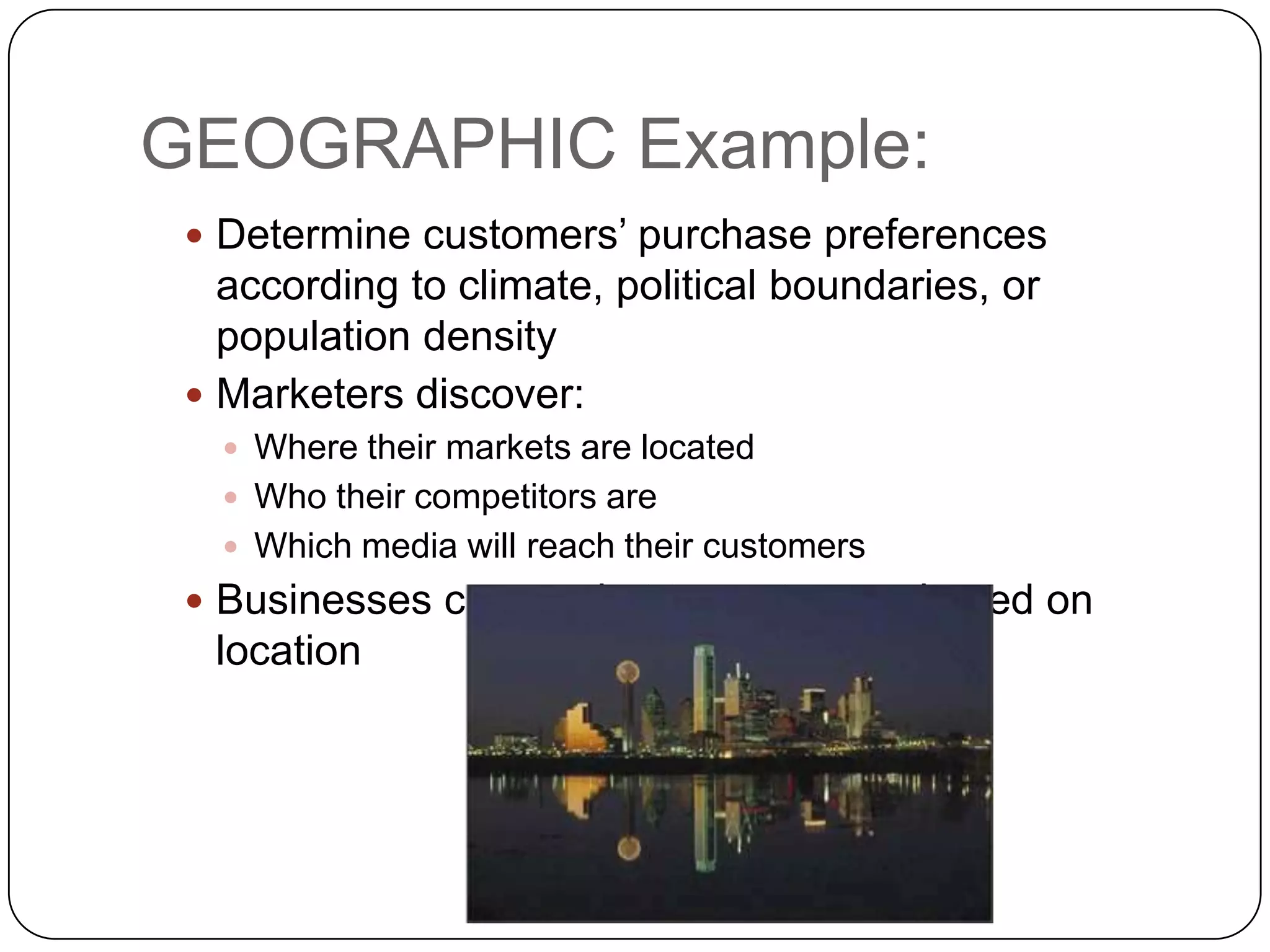 GEOGRAPHIC Example:
  Determine customers’ purchase preferences
   according to climate, political boundaries, or
   population density
  Marketers discover:
    Where their markets are located
    Who their competitors are
    Which media will reach their customers
  Businesses can market to customers based on
  location
 
