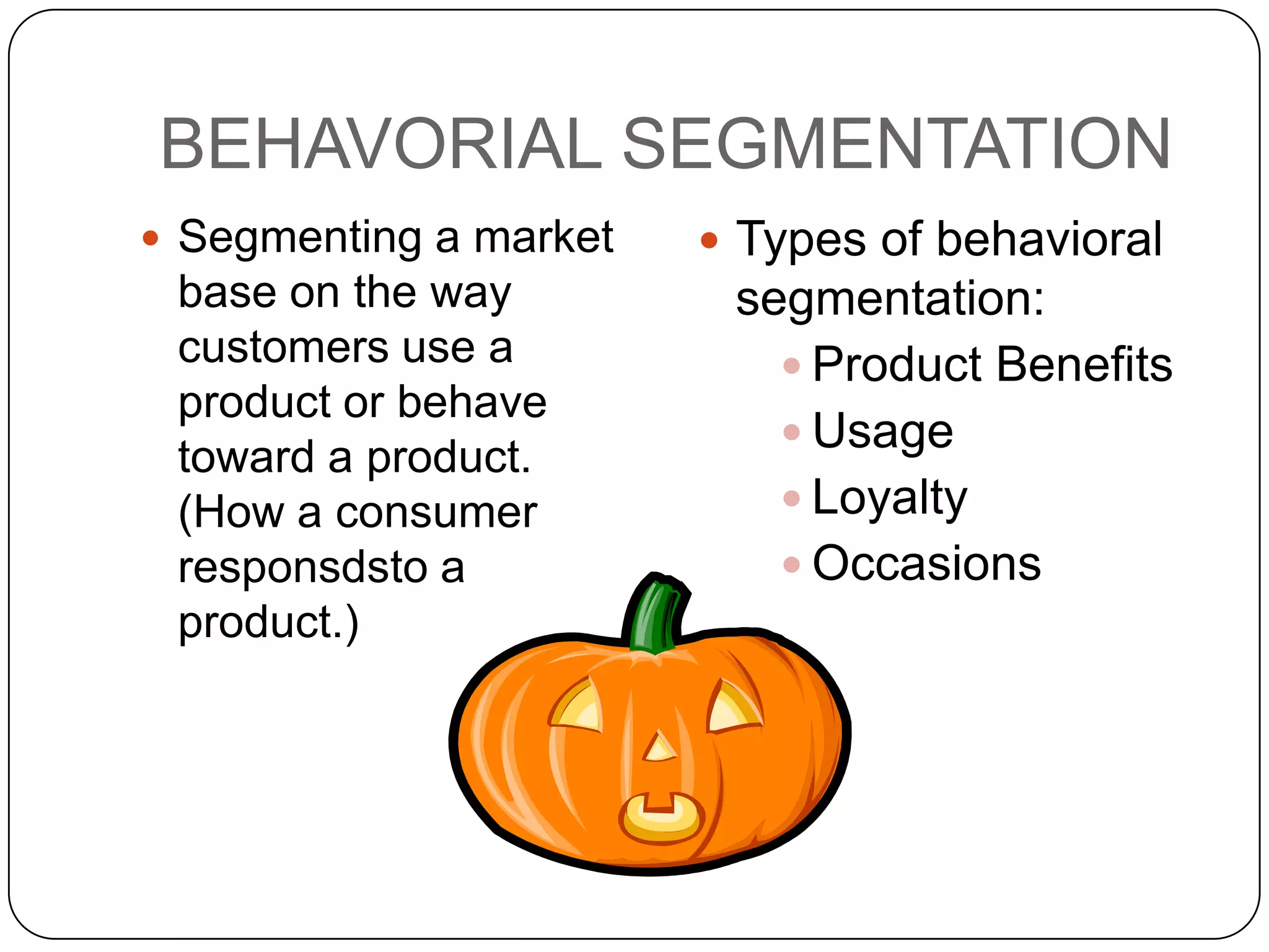 BEHAVORIAL SEGMENTATION
 Segmenting a market    Types of behavioral
 base on the way         segmentation:
 customers use a            Product Benefits
 product or behave
                            Usage
 toward a product.
 (How a consumer            Loyalty
 responsdsto a              Occasions
 product.)
 