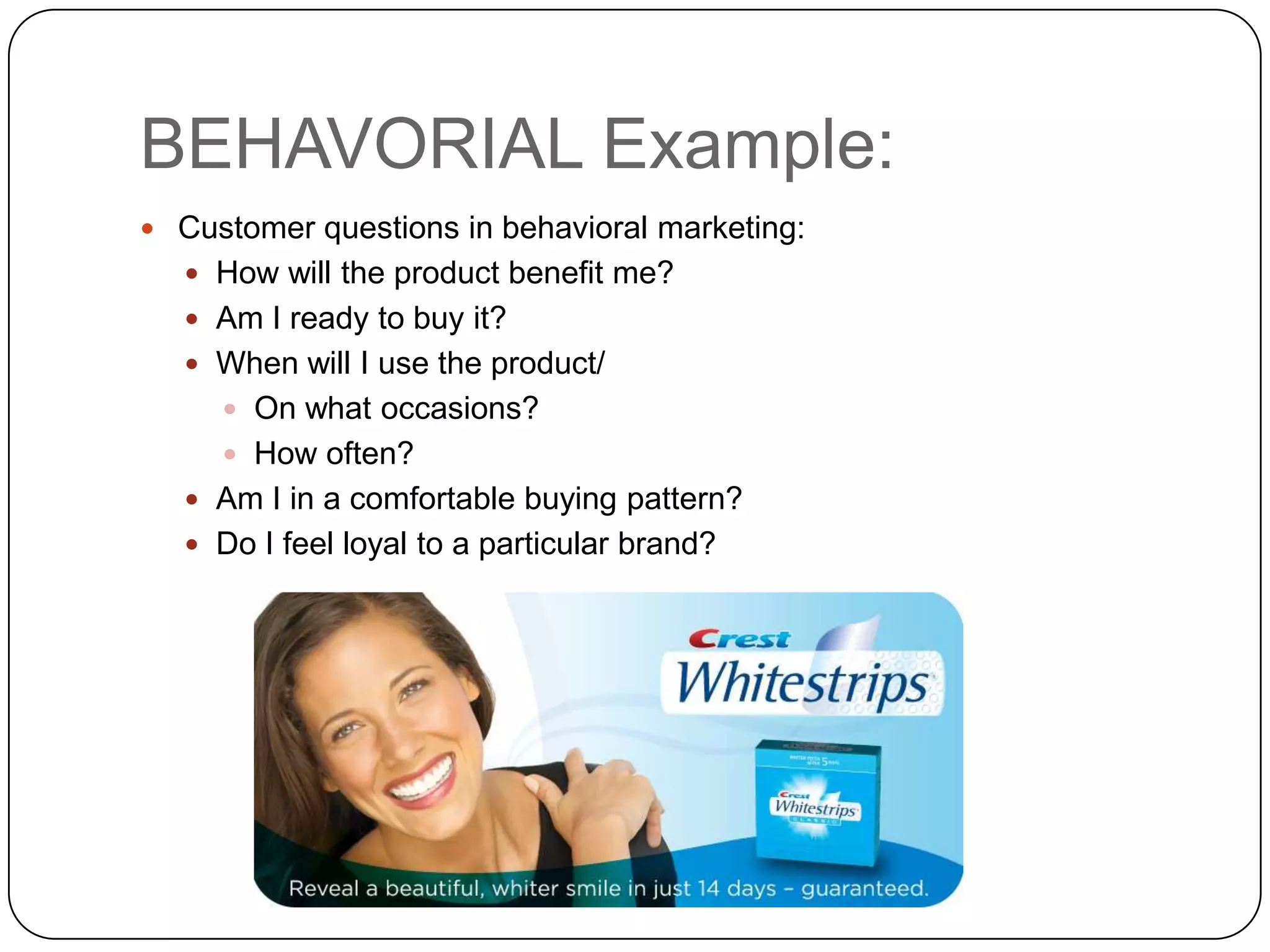 BEHAVORIAL Example:
 Customer questions in behavioral marketing:
    How will the product benefit me?
    Am I ready to buy it?
    When will I use the product/
      On what occasions?
      How often?
    Am I in a comfortable buying pattern?
    Do I feel loyal to a particular brand?
 